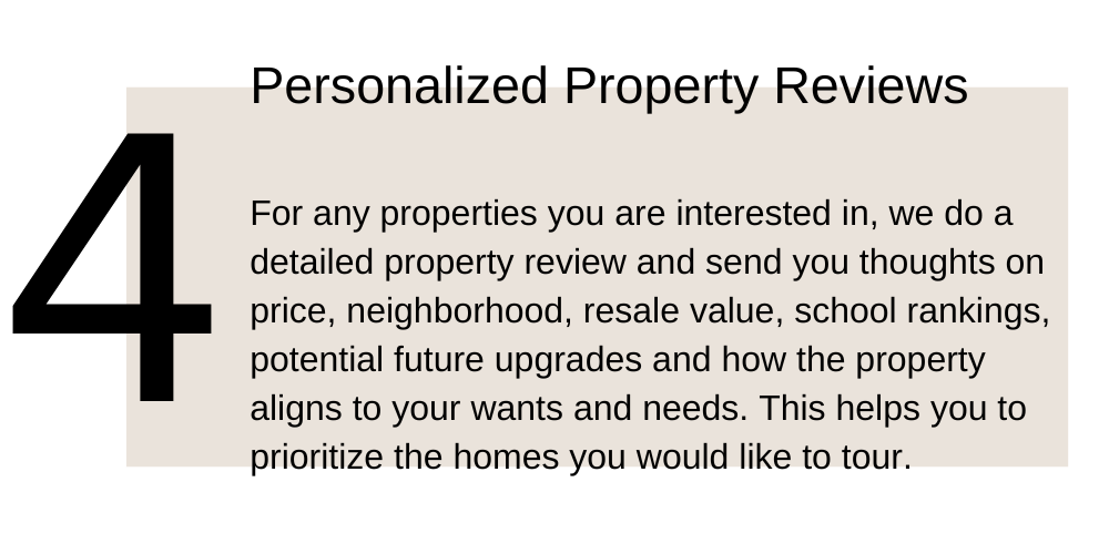 4. Personalized Property Reviews. For any properties you are interested in, we do a detailed property review and send you thoughts on price, neighborhood, resale value, school rankings, potential future upgrades and how the property aligns to your wants and needs. This helps you to prioritize the homes you would like to tour.