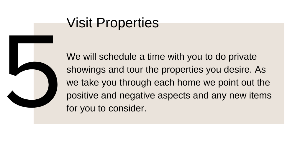 5. Visit Properties. We will schedule a time with you to do private showings and tour the properties you desire. As we take you through each home we point out the positive and negative aspects and any new items for you to consider.
