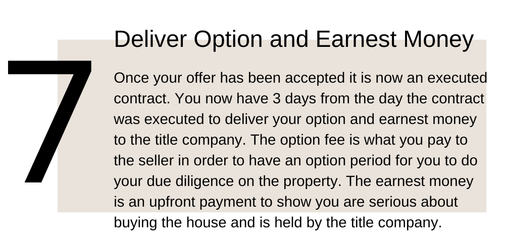 7. Deliver Option and Earnest Money. Once your offer has been accepted it is now an executed contract. You now have 3 days from the day the contract was executed to deliver your option and earnest money to the title company. The option fee is what you pay to the seller in order to have an option period for you to do your due diligence on the property. The earnest money is an upfront payment to show you are serious about buying the house and is held by the title company.